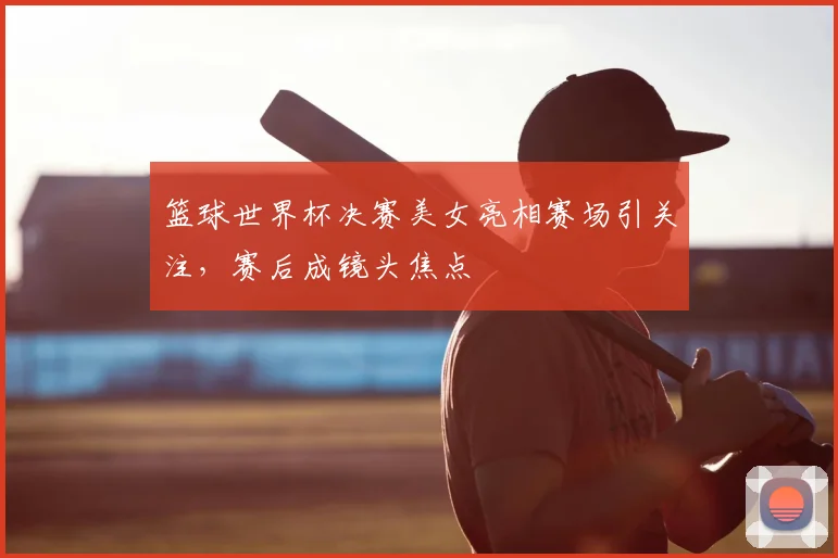 篮球世界杯决赛美女亮相赛场引关注,赛后成镜头焦点