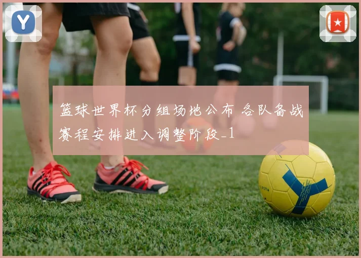 篮球世界杯分组场地公布 各队备战赛程安排进入调整阶段_1