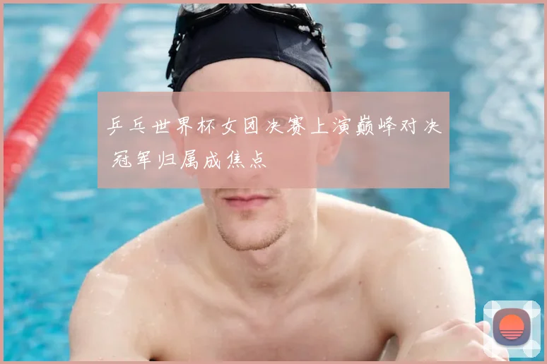 乒乓世界杯女团决赛上演巅峰对决 冠军归属成焦点