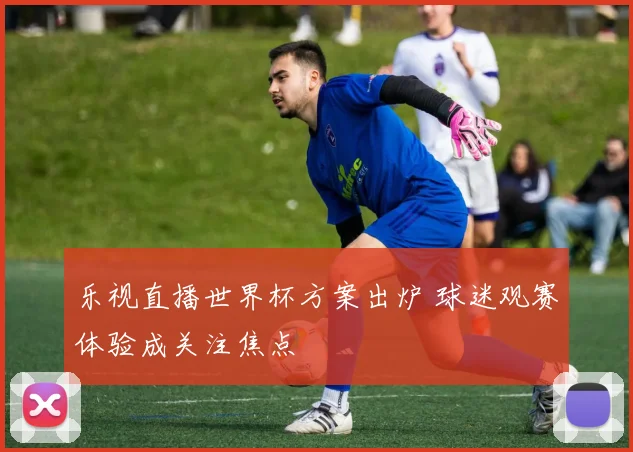 乐视直播世界杯方案出炉 球迷观赛体验成关注焦点