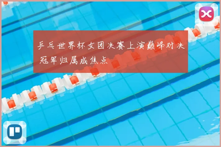 乒乓世界杯女团决赛上演巅峰对决 冠军归属成焦点