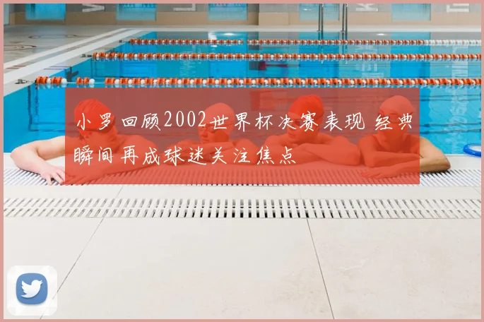 小罗回顾2002世界杯决赛表现 经典瞬间再成球迷关注焦点