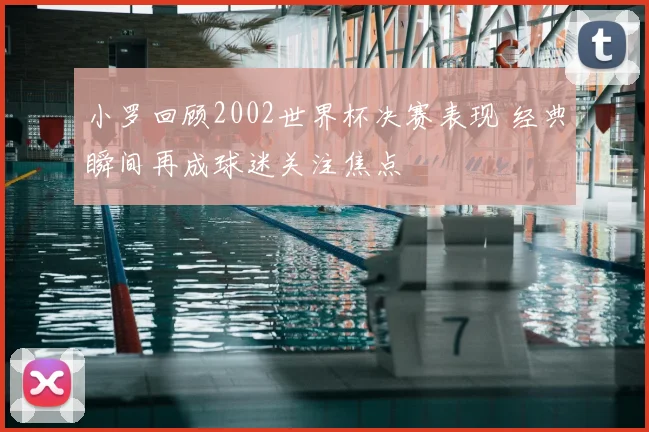 小罗回顾2002世界杯决赛表现 经典瞬间再成球迷关注焦点