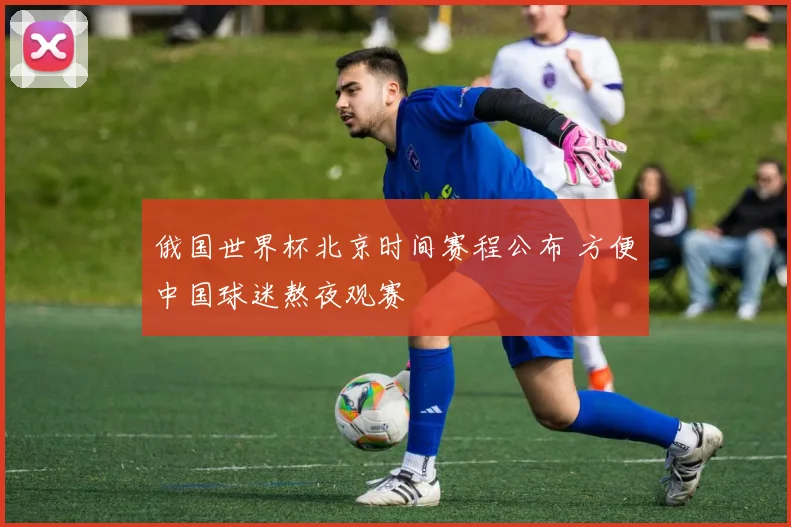 俄国世界杯北京时间赛程公布 方便中国球迷熬夜观赛