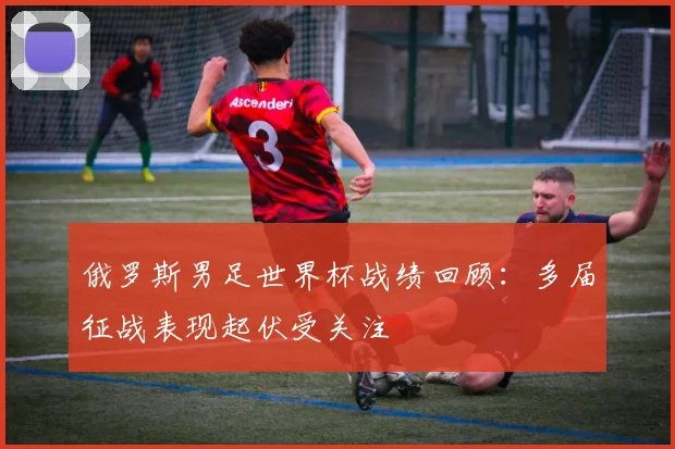 俄罗斯男足世界杯战绩回顾:多届征战表现起伏受关注