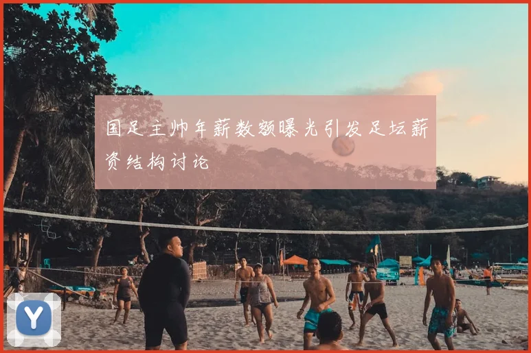 国足主帅年薪数额曝光引发足坛薪资结构讨论