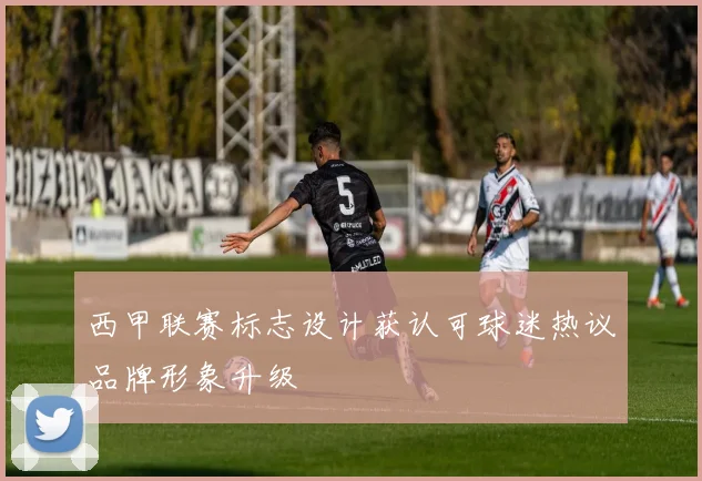 西甲联赛标志设计获认可球迷热议品牌形象升级