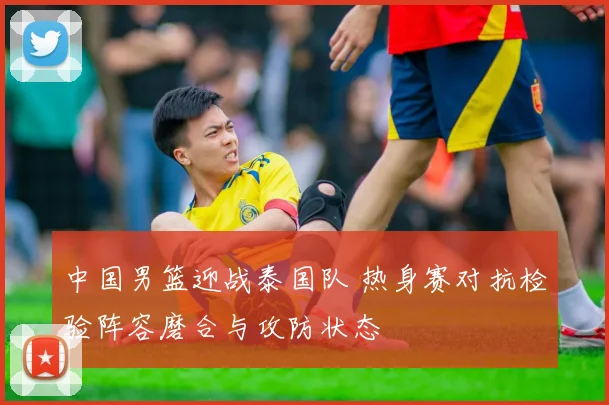 中国男篮迎战泰国队 热身赛对抗检验阵容磨合与攻防状态