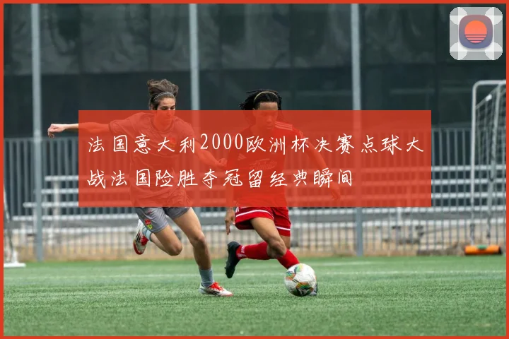 法国意大利2000欧洲杯决赛点球大战法国险胜夺冠留经典瞬间