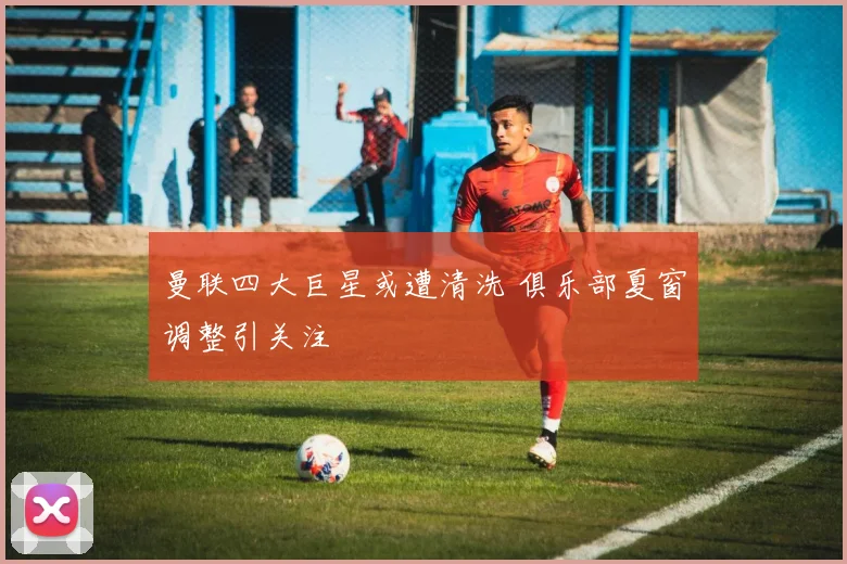 曼联四大巨星或遭清洗 俱乐部夏窗调整引关注