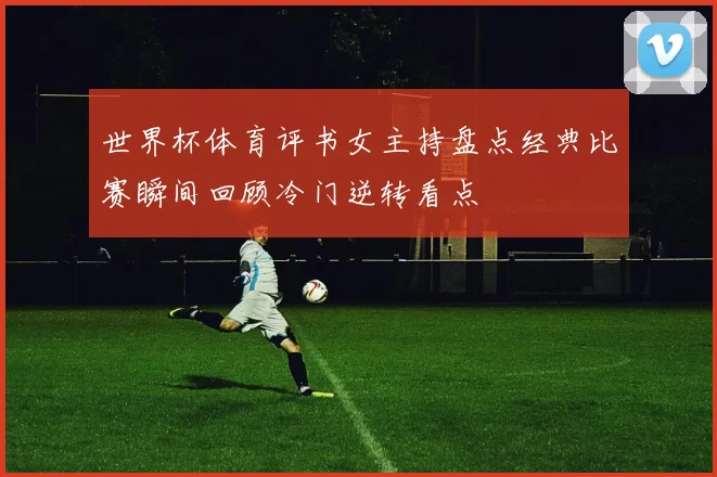 世界杯体育评书女主持盘点经典比赛瞬间回顾冷门逆转看点