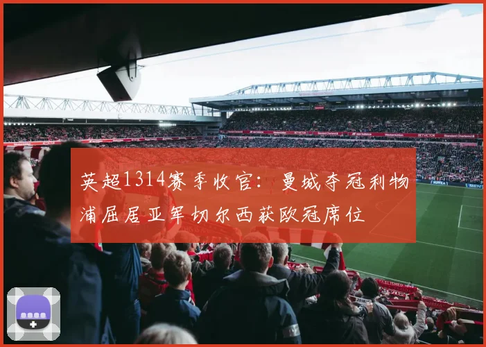 英超1314赛季收官:曼城夺冠利物浦屈居亚军切尔西获欧冠席位