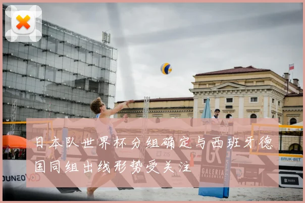日本队世界杯分组确定与西班牙德国同组出线形势受关注