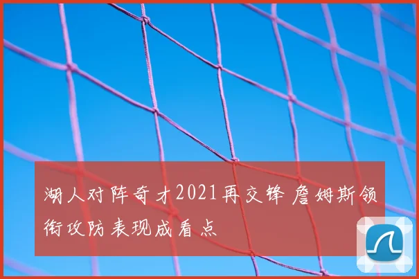 湖人对阵奇才2021再交锋 詹姆斯领衔攻防表现成看点