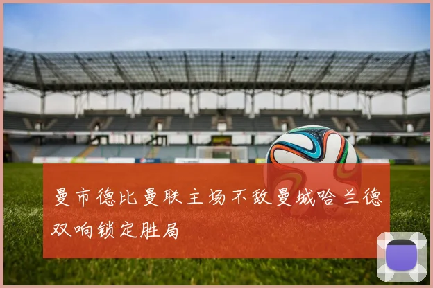 曼市德比曼联主场不敌曼城哈兰德双响锁定胜局