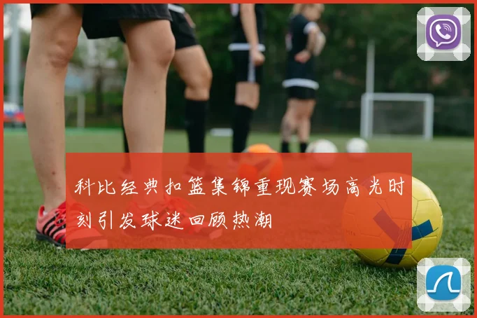 科比经典扣篮集锦重现赛场高光时刻引发球迷回顾热潮