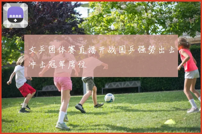 女乒团体赛直播开战国乒强势出击冲击冠军席位