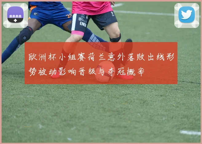 欧洲杯小组赛荷兰意外落败出线形势被动影响晋级与夺冠概率