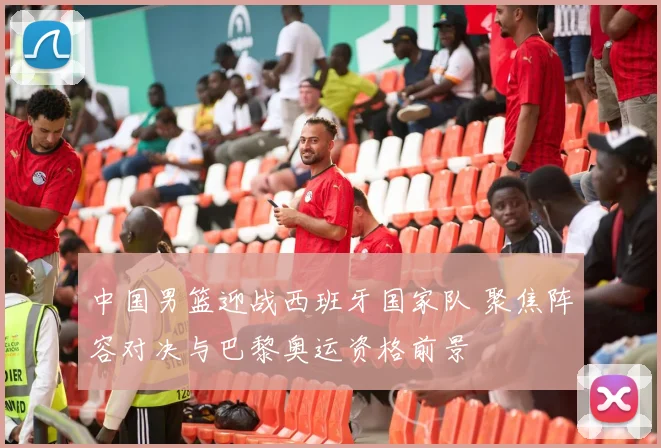 中国男篮迎战西班牙国家队 聚焦阵容对决与巴黎奥运资格前景