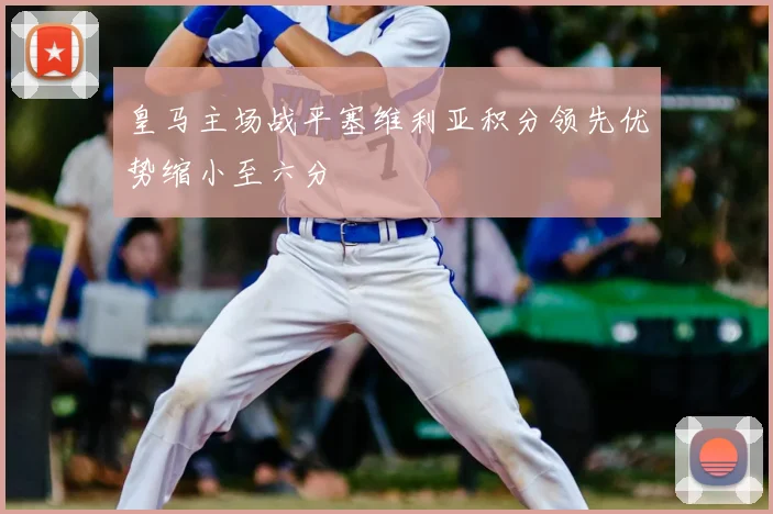 皇马主场战平塞维利亚积分领先优势缩小至六分