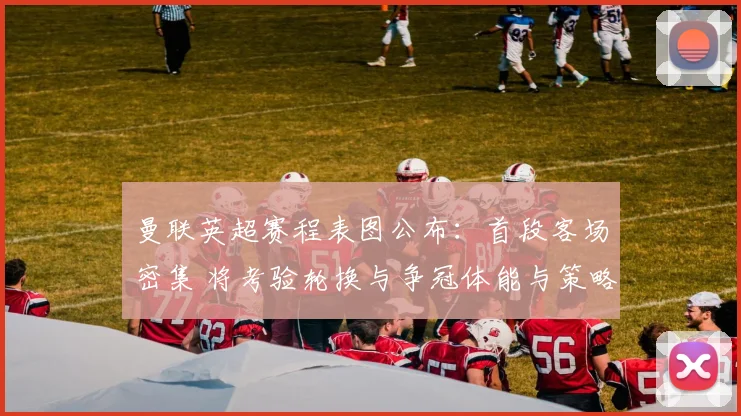 曼联英超赛程表图公布:首段客场密集 将考验轮换与争冠体能与策略