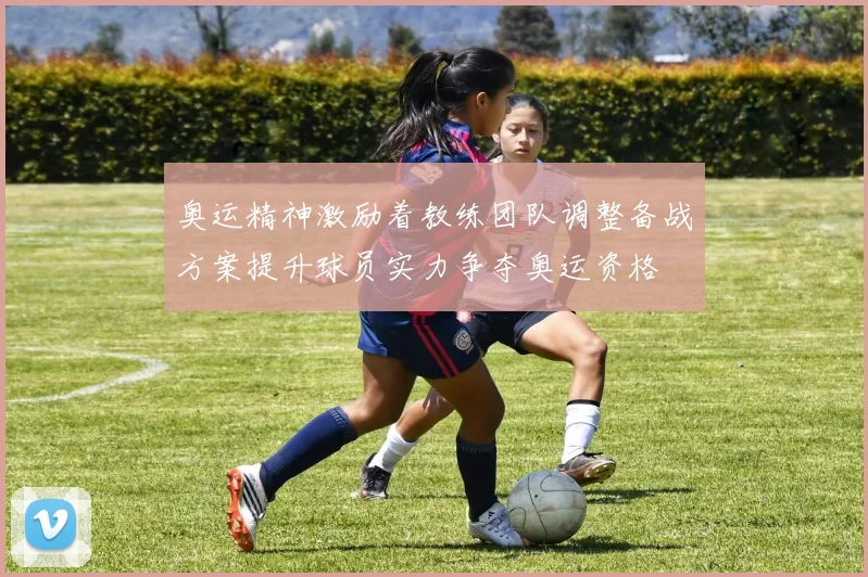 奥运精神激励着教练团队调整备战方案提升球员实力争夺奥运资格