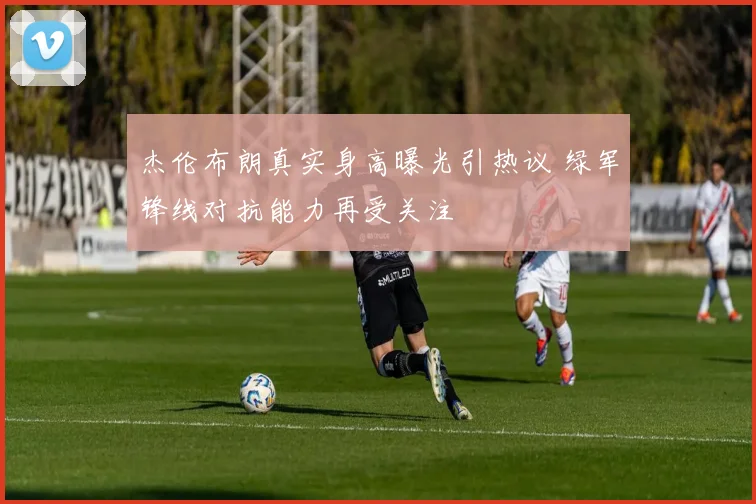 杰伦布朗真实身高曝光引热议 绿军锋线对抗能力再受关注