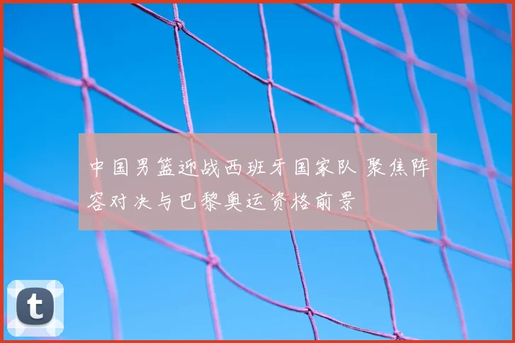 中国男篮迎战西班牙国家队 聚焦阵容对决与巴黎奥运资格前景