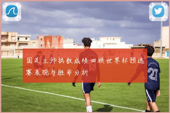 国足主帅执教成绩回顾世界杯预选赛表现与胜率分析