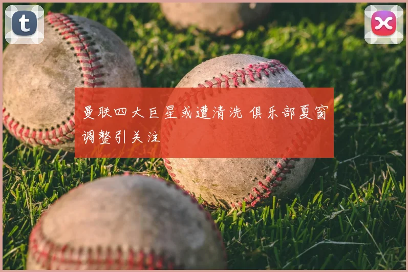 曼联四大巨星或遭清洗 俱乐部夏窗调整引关注